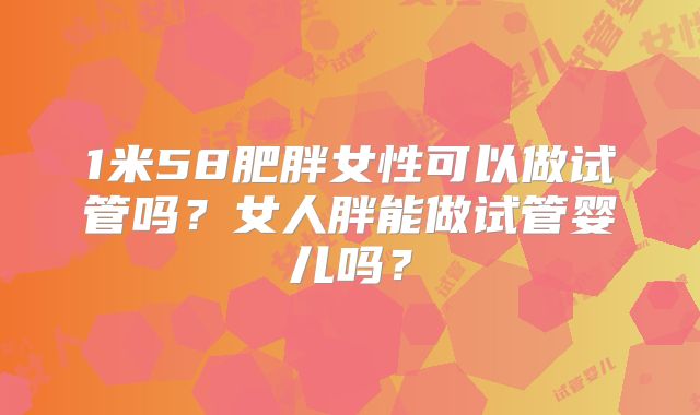 1米58肥胖女性可以做试管吗?女人胖能做试管婴儿吗?
