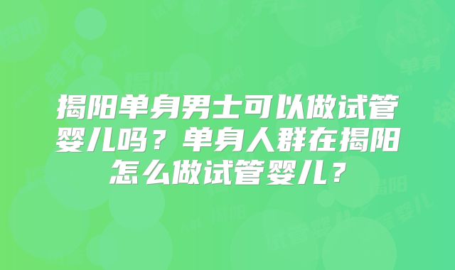 揭阳单身男士可以做试管婴儿吗？单身人群在揭阳怎么做试管婴儿？