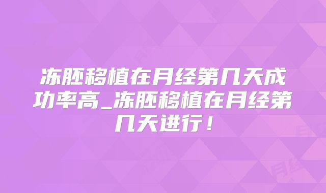 冻胚移植在月经第几天成功率高_冻胚移植在月经第几天进行!