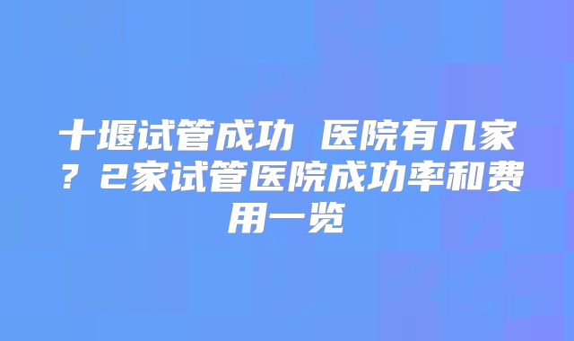 十堰试管成功 医院有几家？2家试管医院成功率和费用一览