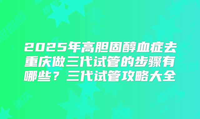 2025年高胆固醇血症去重庆做三代试管的步骤有哪些？三代试管攻略大全