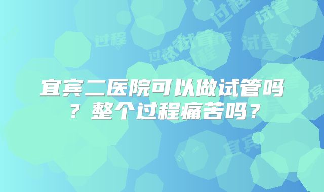 宜宾二医院可以做试管吗?整个过程痛苦吗?