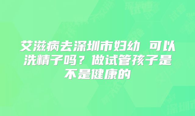 艾滋病去深圳市妇幼 可以洗精子吗？做试管孩子是不是健康的