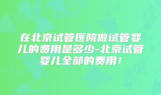 在北京试管医院做试管婴儿的费用是多少-北京试管婴儿全部的费用!