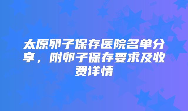 太原卵子保存医院名单分享,附卵子保存要求及收费详情