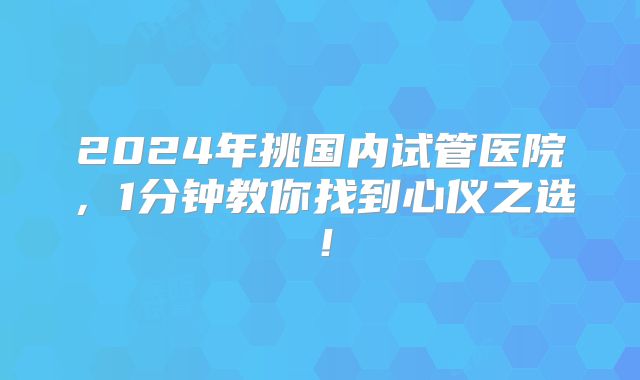 2024年挑国内试管医院，1分钟教你找到心仪之选！