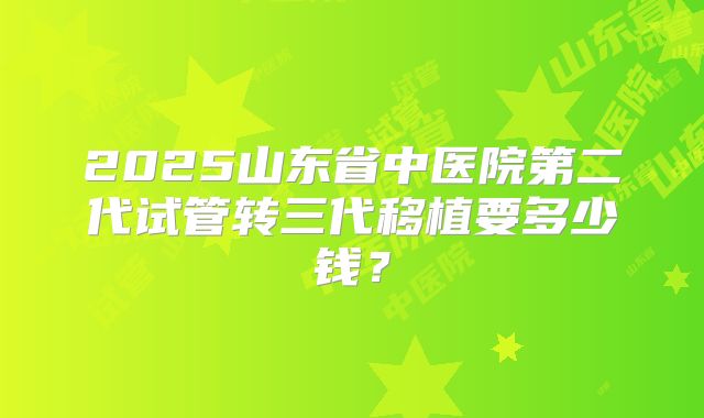 2025山东省中医院第二代试管转三代移植要多少钱？