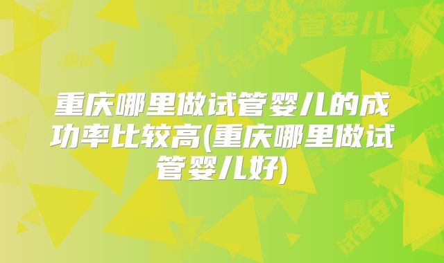 重庆哪里做试管婴儿的成功率比较高(重庆哪里做试管婴儿好)