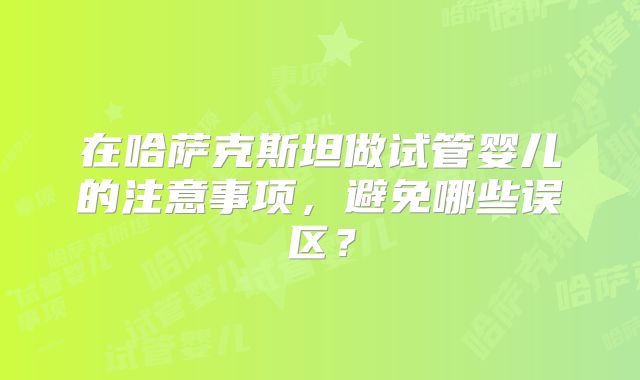 在哈萨克斯坦做试管婴儿的注意事项,避免哪些误区?
