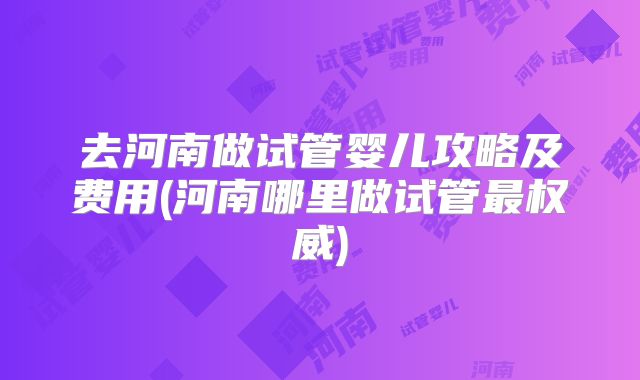 去河南做试管婴儿攻略及费用(河南哪里做试管最权威)