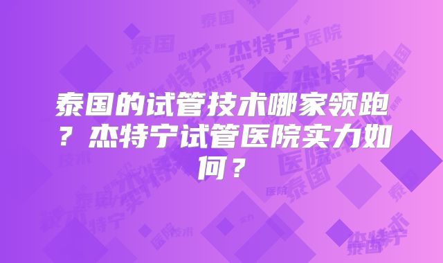 泰国的试管技术哪家领跑？杰特宁试管医院实力如何？