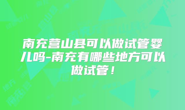 南充营山县可以做试管婴儿吗-南充有哪些地方可以做试管!