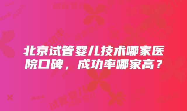北京试管婴儿技术哪家医院口碑，成功率哪家高？