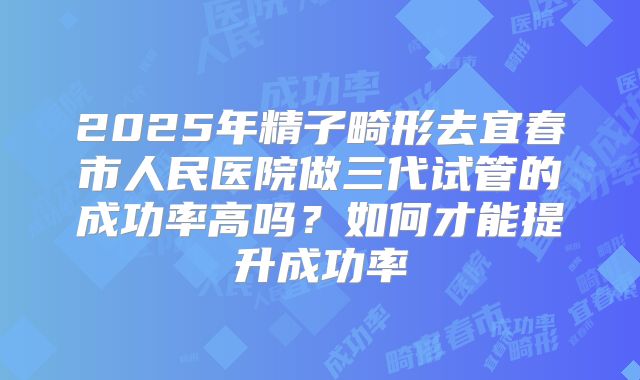 2025年精子畸形去宜春市人民医院做三代试管的成功率高吗？如何才能提升成功率
