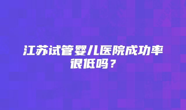 江苏试管婴儿医院成功率很低吗？