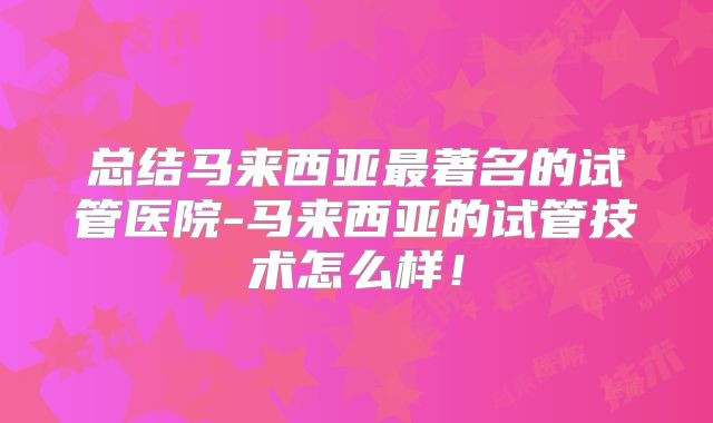 总结马来西亚最著名的试管医院-马来西亚的试管技术怎么样！