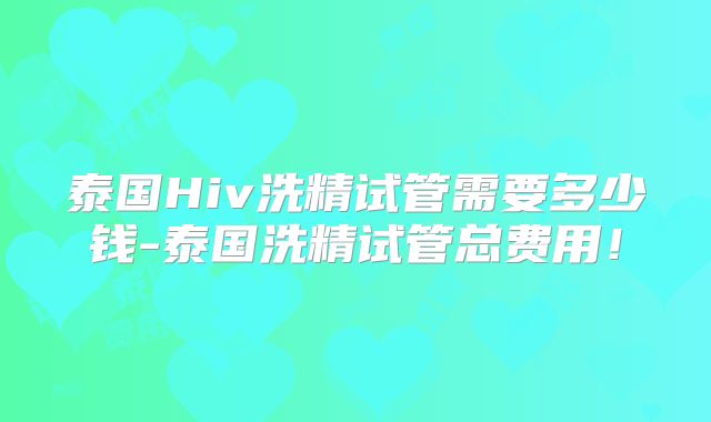 泰国Hiv洗精试管需要多少钱-泰国洗精试管总费用！