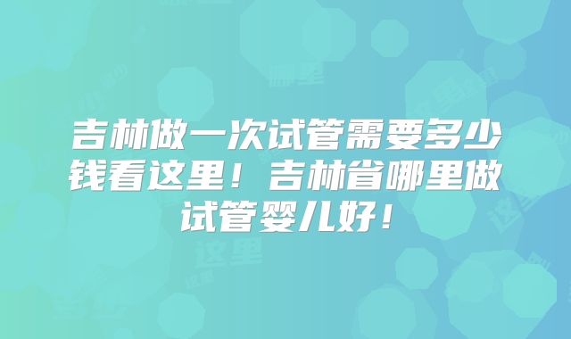 吉林做一次试管需要多少钱看这里!吉林省哪里做试管婴儿好!