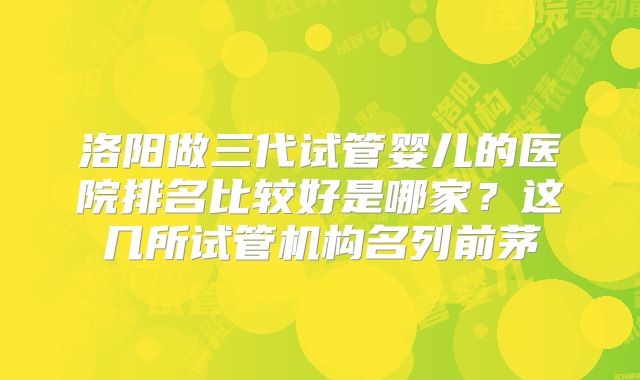 洛阳做三代试管婴儿的医院排名比较好是哪家？这几所试管机构名列前茅