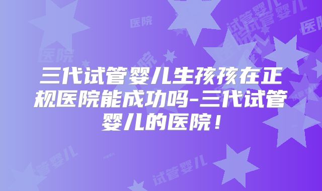 三代试管婴儿生孩孩在正规医院能成功吗-三代试管婴儿的医院!