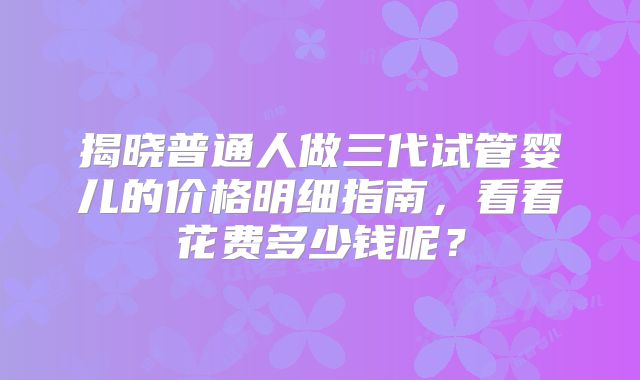 揭晓普通人做三代试管婴儿的价格明细指南,看看花费多少钱呢?