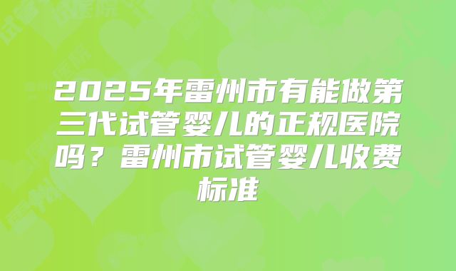 2025年雷州市有能做第三代试管婴儿的正规医院吗?雷州市试管婴儿收费标准