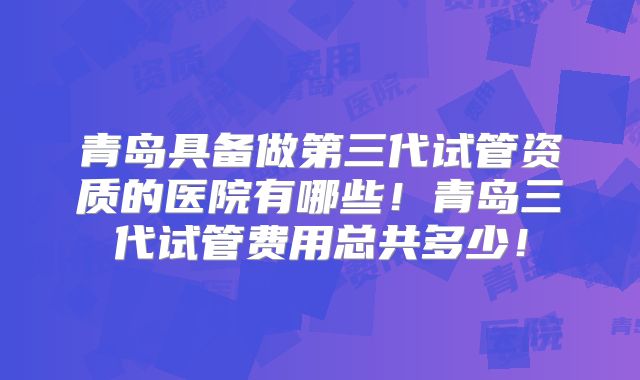 青岛具备做第三代试管资质的医院有哪些!青岛三代试管费用总共多少!