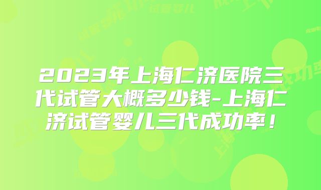 2023年上海仁济医院三代试管大概多少钱-上海仁济试管婴儿三代成功率！