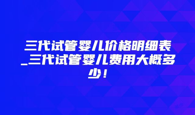 三代试管婴儿价格明细表_三代试管婴儿费用大概多少！