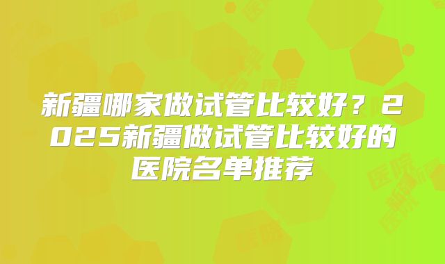 新疆哪家做试管比较好?2025新疆做试管比较好的医院名单推荐