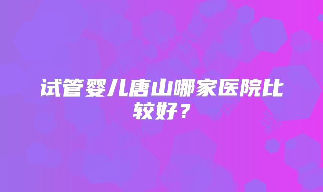 试管婴儿唐山哪家医院比较好？