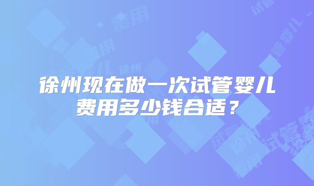 徐州现在做一次试管婴儿费用多少钱合适？