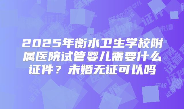 2025年衡水卫生学校附属医院试管婴儿需要什么证件？未婚无证可以吗