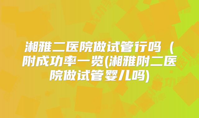 湘雅二医院做试管行吗(附成功率一览(湘雅附二医院做试管婴儿吗)