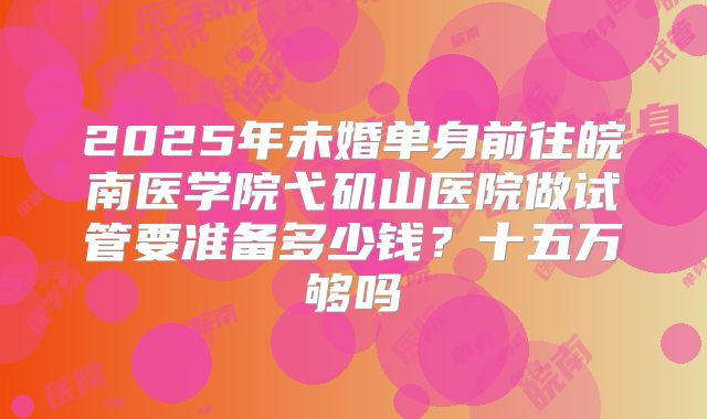 2025年未婚单身前往皖南医学院弋矶山医院做试管要准备多少钱?十五万够吗