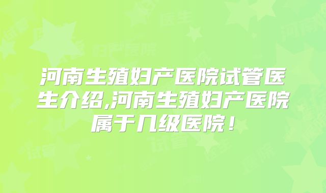 河南生殖妇产医院试管医生介绍,河南生殖妇产医院属于几级医院！