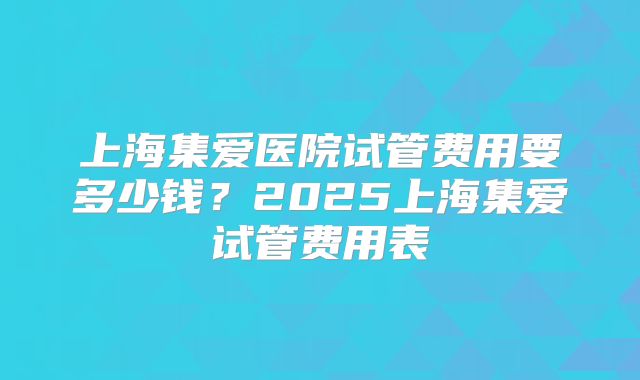 上海集爱医院试管费用要多少钱?2025上海集爱试管费用表