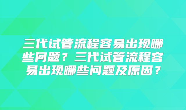 三代试管流程容易出现哪些问题？三代试管流程容易出现哪些问题及原因？