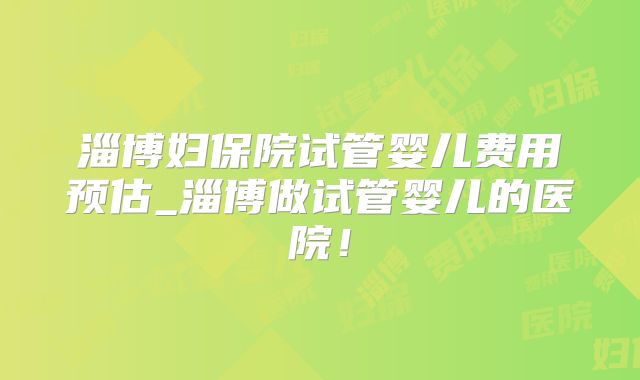 淄博妇保院试管婴儿费用预估_淄博做试管婴儿的医院！