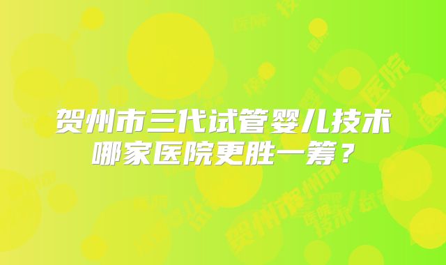 贺州市三代试管婴儿技术哪家医院更胜一筹？