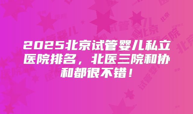 2025北京试管婴儿私立医院排名,北医三院和协和都很不错!