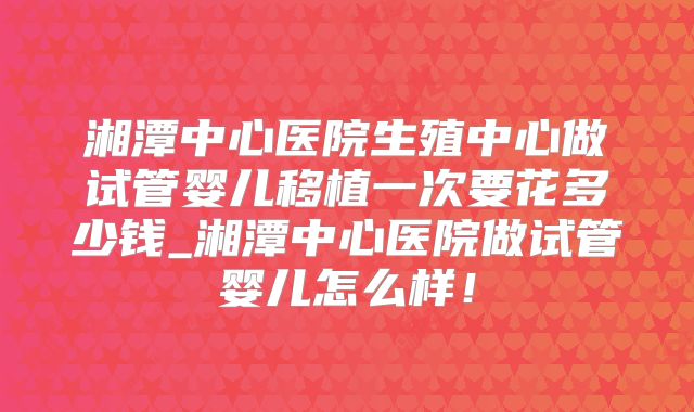 湘潭中心医院生殖中心做试管婴儿移植一次要花多少钱_湘潭中心医院做试管婴儿怎么样！