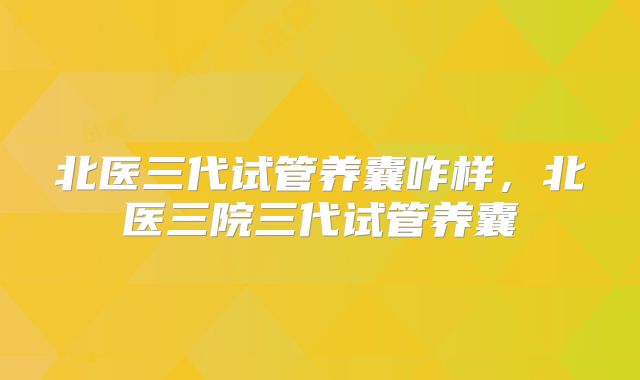北医三代试管养囊咋样,北医三院三代试管养囊