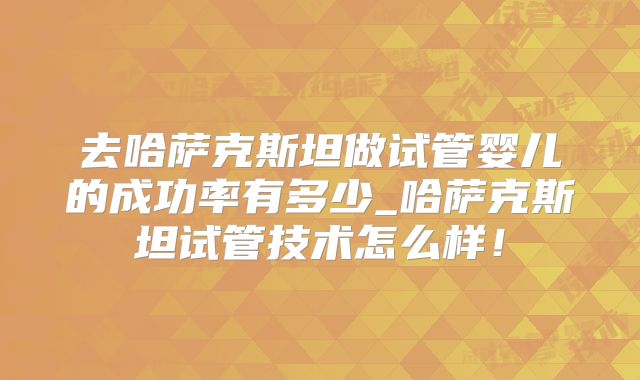 去哈萨克斯坦做试管婴儿的成功率有多少_哈萨克斯坦试管技术怎么样!