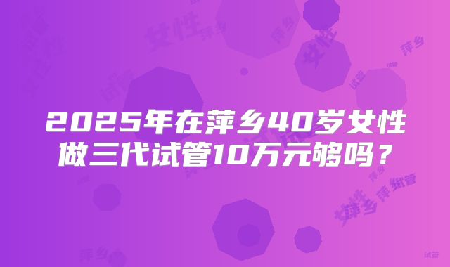 2025年在萍乡40岁女性做三代试管10万元够吗？
