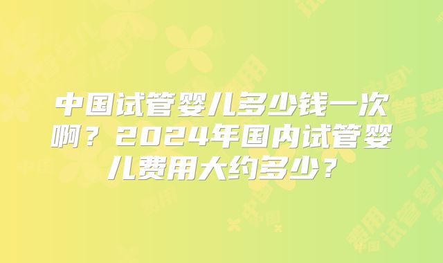 中国试管婴儿多少钱一次啊？2024年国内试管婴儿费用大约多少？
