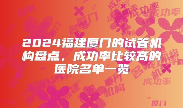 2024福建厦门的试管机构盘点，成功率比较高的医院名单一览