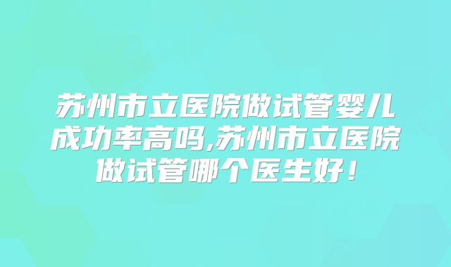 苏州市立医院做试管婴儿成功率高吗,苏州市立医院做试管哪个医生好！