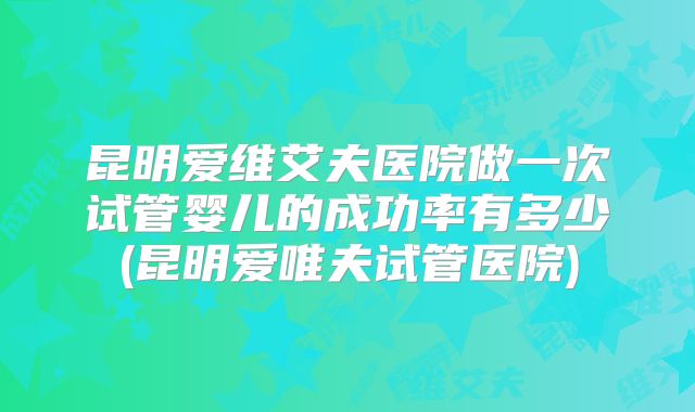 昆明爱维艾夫医院做一次试管婴儿的成功率有多少(昆明爱唯夫试管医院)