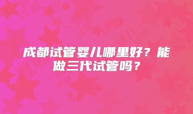 成都试管婴儿哪里好？能做三代试管吗？